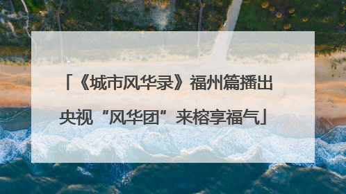 《城市风华录》福州篇播出 央视“风华团”来榕享福气
