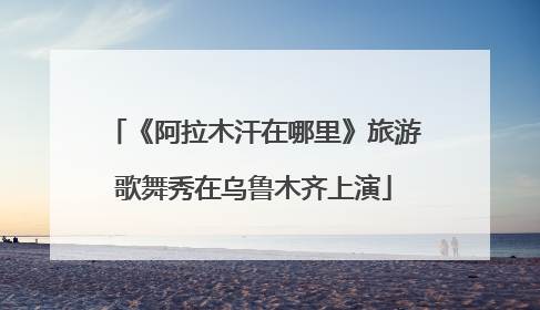 《阿拉木汗在哪里》旅游歌舞秀在乌鲁木齐上演