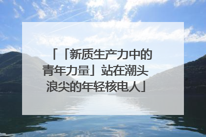 「新质生产力中的青年力量」站在潮头浪尖的年轻核电人