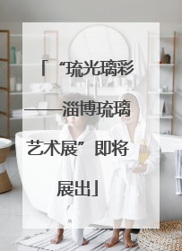 “琉光璃彩——淄博琉璃艺术展”即将展出