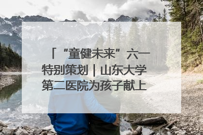 “童健未来”六一特别策划｜山东大学第二医院为孩子献上“童心处方”