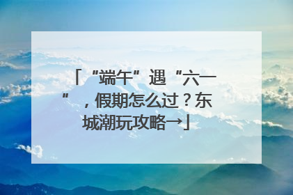 “端午”遇“六一”，假期怎么过？东城潮玩攻略→