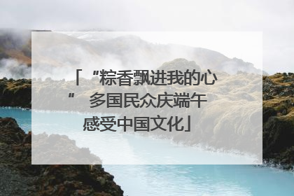 “粽香飘进我的心” 多国民众庆端午感受中国文化