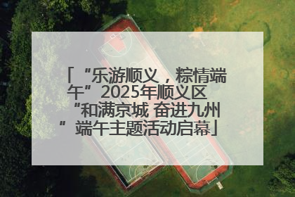 “乐游顺义，粽情端午”2025年顺义区“和满京城 奋进九州”端午主题活动启幕