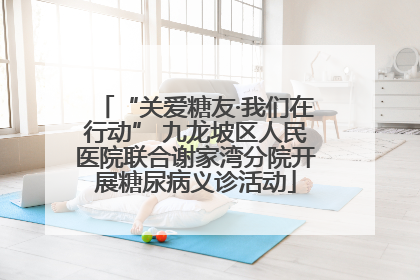 “关爱糖友·我们在行动” 九龙坡区人民医院联合谢家湾分院开展糖尿病义诊活动