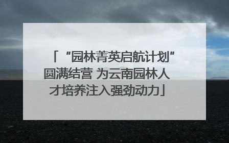 “园林菁英启航计划”圆满结营 为云南园林人才培养注入强劲动力