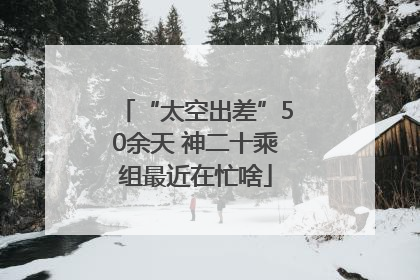 “太空出差”50余天 神二十乘组最近在忙啥