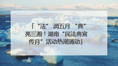 “法” 润五月 “典” 亮三湘！湖南“民法典宣传月”活动热潮涌动