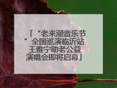 “老来潮音乐节”全国巡演临沂站 王雅宁助老公益演唱会即将启幕