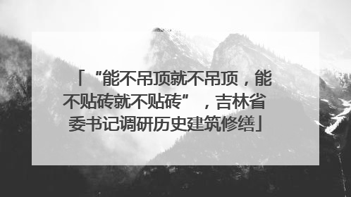 “能不吊顶就不吊顶，能不贴砖就不贴砖”，吉林省委书记调研历史建筑修缮