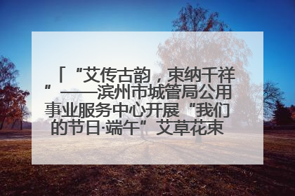 “艾传古韵，束纳千祥”——滨州市城管局公用事业服务中心开展“我们的节日·端午”艾草花束制作主题活动