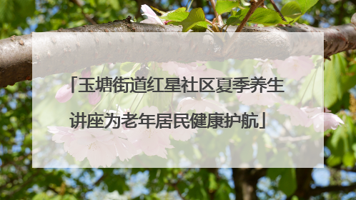 玉塘街道红星社区夏季养生讲座为老年居民健康护航
