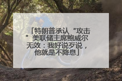 特朗普承认“攻击”美联储主席鲍威尔无效：我好说歹说，他就是不降息