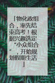 物化政组合，率先结束高考！根据兴趣选定“小众组合”，开始规划假期生活