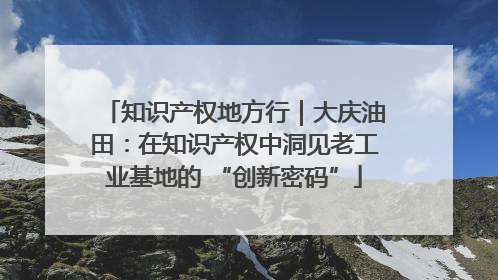 知识产权地方行｜大庆油田：在知识产权中洞见老工业基地的 “创新密码”