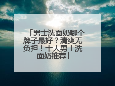 男士洗面奶哪个牌子最好？清爽无负担！十大男士洗面奶推荐