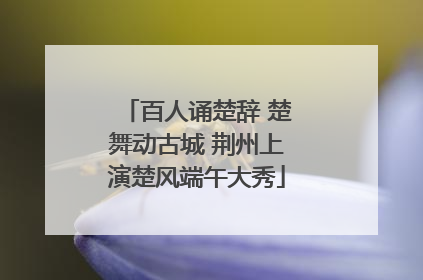 百人诵楚辞 楚舞动古城 荆州上演楚风端午大秀