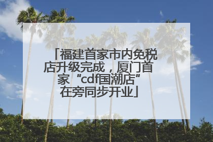 福建首家市内免税店升级完成，厦门首家“cdf国潮店”在旁同步开业