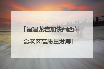 福建龙岩加快闽西革命老区高质量发展