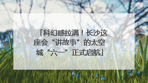科幻感拉满！长沙这座会“讲故事”的太空城“六一”正式启航