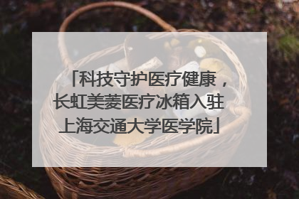 科技守护医疗健康，长虹美菱医疗冰箱入驻上海交通大学医学院