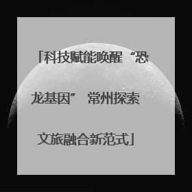 科技赋能唤醒“恐龙基因” 常州探索文旅融合新范式