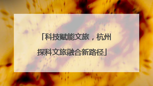 科技赋能文旅，杭州探科文旅融合新路径