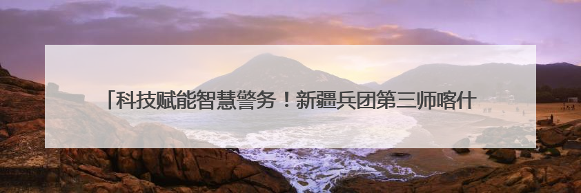 科技赋能智慧警务！新疆兵团第三师喀什垦区公安局构建数字防线守护边疆平安