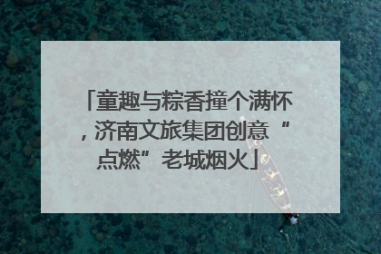童趣与粽香撞个满怀，济南文旅集团创意“点燃”老城烟火