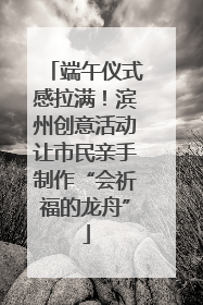 端午仪式感拉满！滨州创意活动让市民亲手制作“会祈福的龙舟”