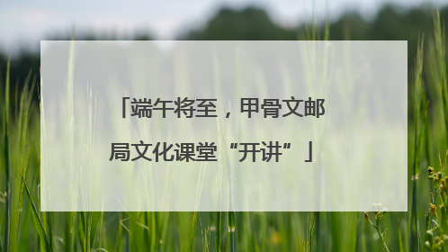 端午将至，甲骨文邮局文化课堂“开讲”