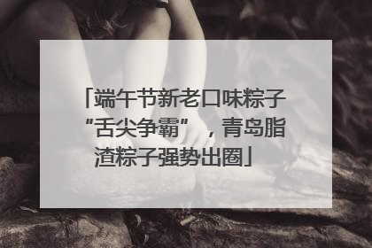 端午节新老口味粽子“舌尖争霸”，青岛脂渣粽子强势出圈