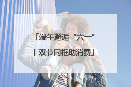 端午邂逅“六一”丨双节同框助消费