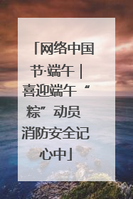 网络中国节·端午｜喜迎端午“粽”动员 消防安全记心中