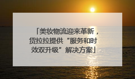 美妆物流迎来革新，货拉拉提供“服务和时效双升级”解决方案