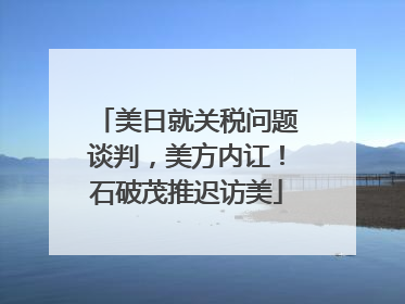 美日就关税问题谈判，美方内讧！石破茂推迟访美