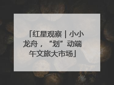 红星观察｜小小龙舟，“划”动端午文旅大市场