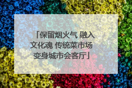 保留烟火气 融入文化魂 传统菜市场变身城市会客厅