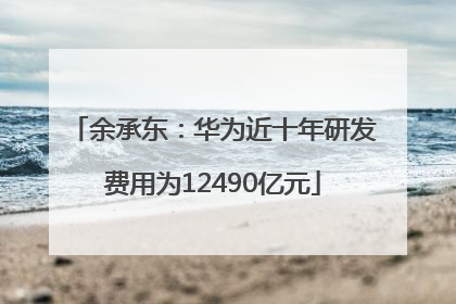 余承东：华为近十年研发费用为12490亿元