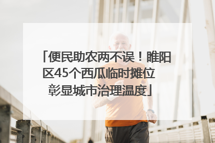 便民助农两不误！睢阳区45个西瓜临时摊位 彰显城市治理温度
