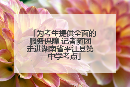 为考生提供全面的服务保障 记者随团走进湖南省平江县第一中学考点