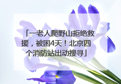 一老人爬野山拒绝救援，被困4天！北京四个消防站出动搜寻