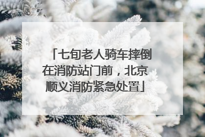七旬老人骑车摔倒在消防站门前，北京顺义消防紧急处置