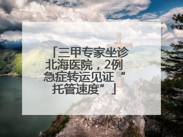 三甲专家坐诊北海医院，2例急症转运见证“托管速度”