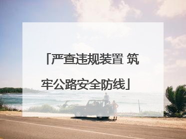 严查违规装置 筑牢公路安全防线