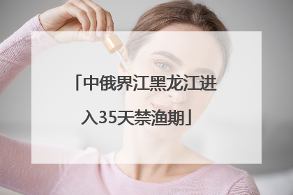 中俄界江黑龙江进入35天禁渔期