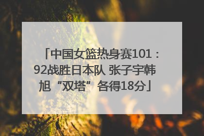 中国女篮热身赛101∶92战胜日本队 张子宇韩旭“双塔”各得18分