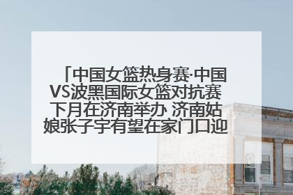 中国女篮热身赛·中国VS波黑国际女篮对抗赛下月在济南举办 济南姑娘张子宇有望在家门口迎来国家队首秀