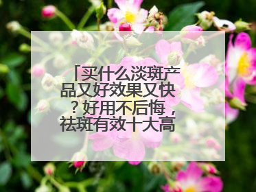 买什么淡斑产品又好效果又快？好用不后悔，祛斑有效十大高性价比品牌