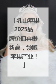乳山苹果2025品牌价值再攀新高，领跑苹果产业！